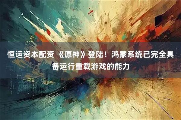 恒运资本配资 《原神》登陆！鸿蒙系统已完全具备运行重载游戏的能力