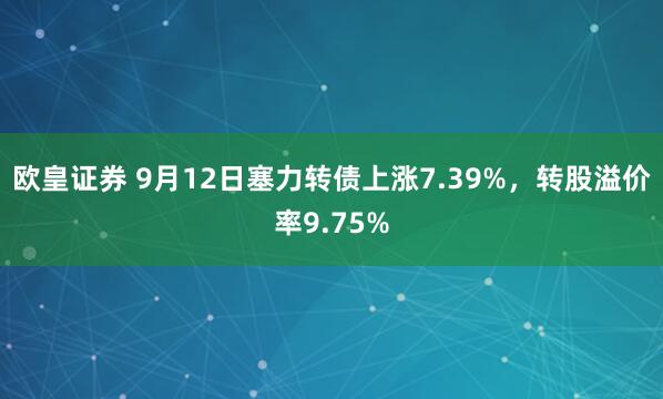 欧皇证券 9月12日塞力转债上涨7.39%，转股溢价率9.75%