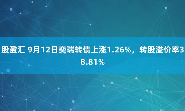 股盈汇 9月12日奕瑞转债上涨1.26%，转股溢价率38.81%