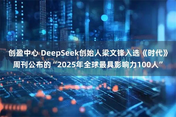 创盈中心 DeepSeek创始人梁文锋入选《时代》周刊公布的“2025年全球最具影响力100人”