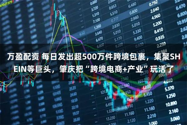 万盈配资 每日发出超500万件跨境包裹，集聚SHEIN等巨头，肇庆把“跨境电商+产业”玩活了