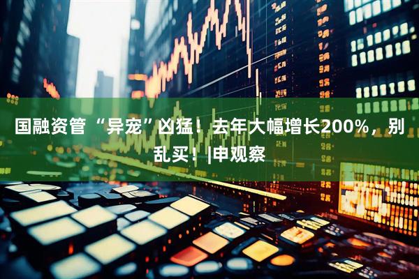 国融资管 “异宠”凶猛！去年大幅增长200%，别乱买！|申观察