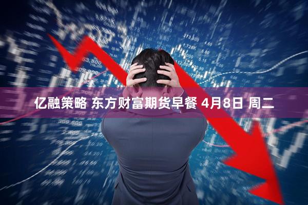 亿融策略 东方财富期货早餐 4月8日 周二