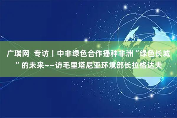 广瑞网  专访丨中非绿色合作播种非洲“绿色长城”的未来——访毛里塔尼亚环境部长拉格达夫