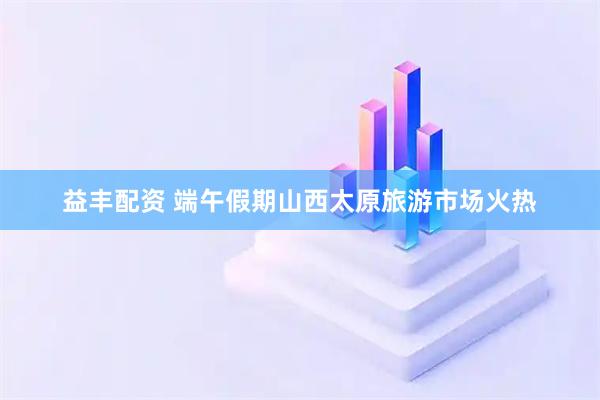 益丰配资 端午假期山西太原旅游市场火热