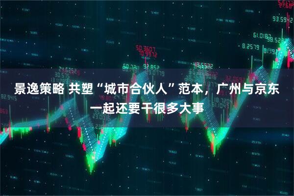 景逸策略 共塑“城市合伙人”范本，广州与京东一起还要干很多大事
