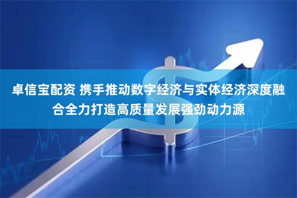 卓信宝配资 携手推动数字经济与实体经济深度融合全力打造高质量发展强劲动力源