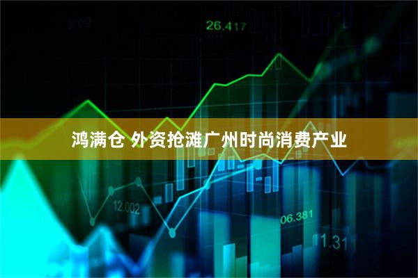 鸿满仓 外资抢滩广州时尚消费产业
