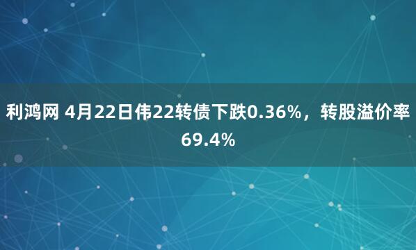 利鸿网 4月22日伟22转债下跌0.36%，转股溢价率69.4%