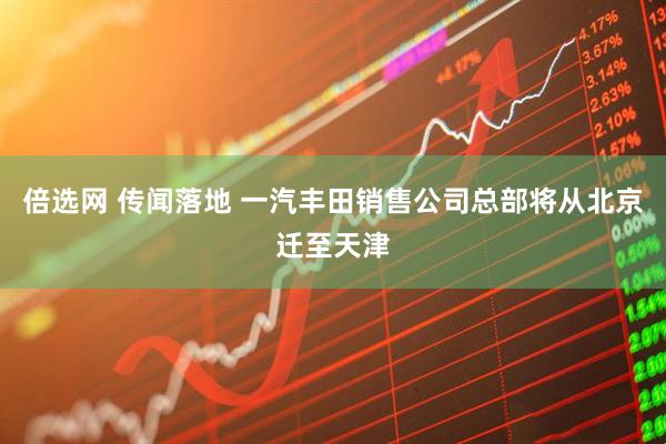 倍选网 传闻落地 一汽丰田销售公司总部将从北京迁至天津