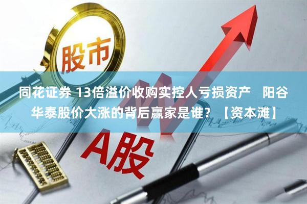 同花证券 13倍溢价收购实控人亏损资产   阳谷华泰股价大涨的背后赢家是谁？【资本滩】