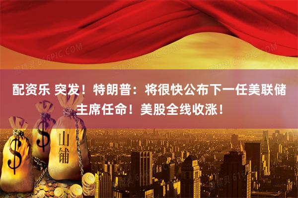 配资乐 突发！特朗普：将很快公布下一任美联储主席任命！美股全线收涨！