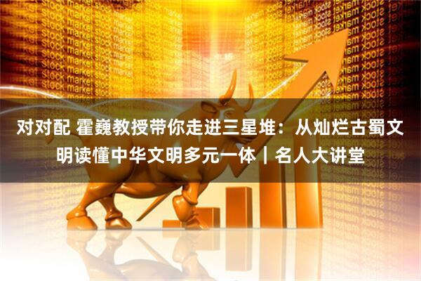 对对配 霍巍教授带你走进三星堆：从灿烂古蜀文明读懂中华文明多元一体｜名人大讲堂