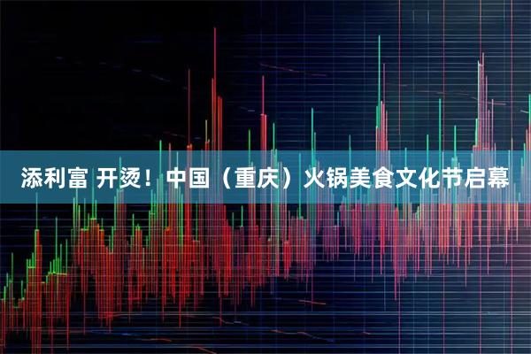 添利富 开烫！中国（重庆）火锅美食文化节启幕