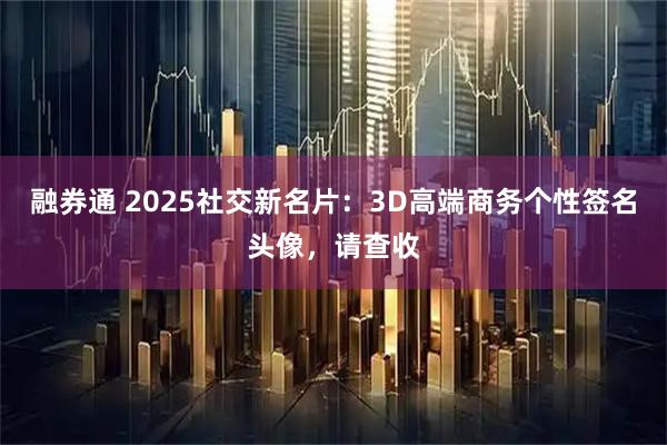 融券通 2025社交新名片：3D高端商务个性签名头像，请查收
