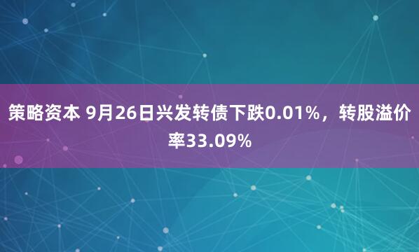 策略资本 9月26日兴发转债下跌0.01%，转股溢价率33.09%