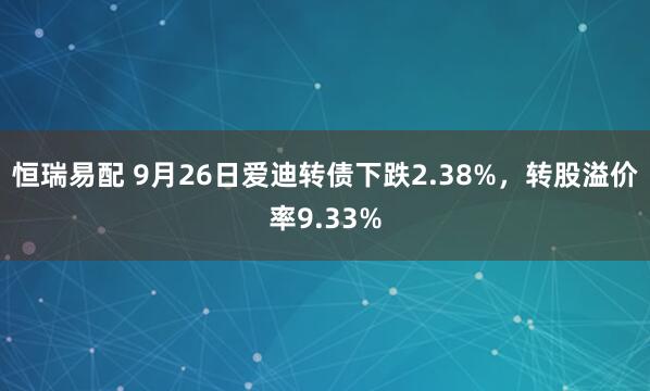恒瑞易配 9月26日爱迪转债下跌2.38%，转股溢价率9.33%