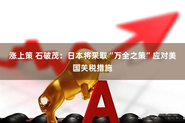 涨上策 石破茂：日本将采取“万全之策”应对美国关税措施