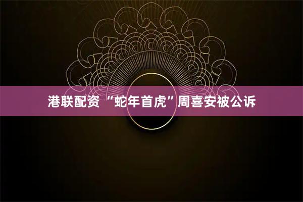 港联配资 “蛇年首虎”周喜安被公诉