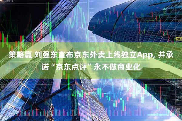 策略赢 刘强东宣布京东外卖上线独立App, 并承诺“京东点评”永不做商业化