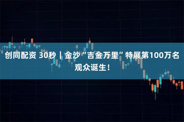创同配资 30秒｜金沙“吉金万里”特展第100万名观众诞生！