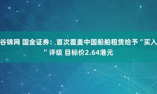 谷锦网 国金证券：首次覆盖中国船舶租赁给予“买入”评级 目标价2.64港元