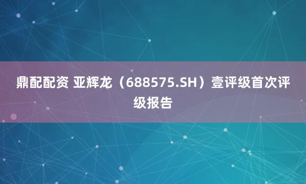 鼎配配资 亚辉龙(688575.SH)壹评级首次评级报告