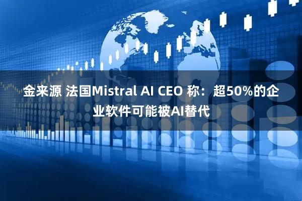 金来源 法国Mistral AI CEO 称：超50%的企业软件可能被AI替代