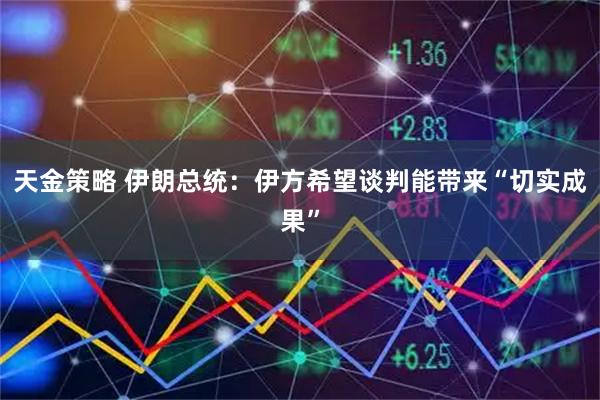 天金策略 伊朗总统：伊方希望谈判能带来“切实成果”
