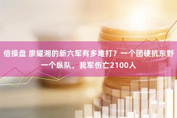 倍操盘 廖耀湘的新六军有多难打？一个团硬抗东野一个纵队，我军伤亡2100人