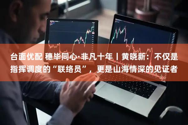 台面优配 穗毕同心·非凡十年丨黄晓新：不仅是指挥调度的“联络员”，更是山海情深的见证者