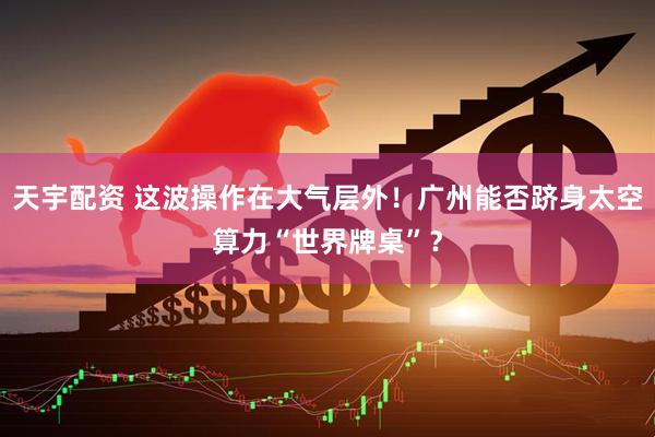 天宇配资 这波操作在大气层外！广州能否跻身太空算力“世界牌桌”？