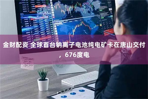 金财配资 全球首台钠离子电池纯电矿卡在唐山交付，676度电